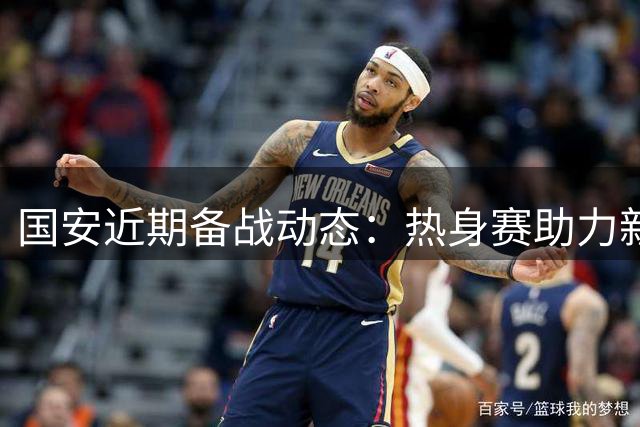 国安近期备战动态：热身赛助力新援磨合